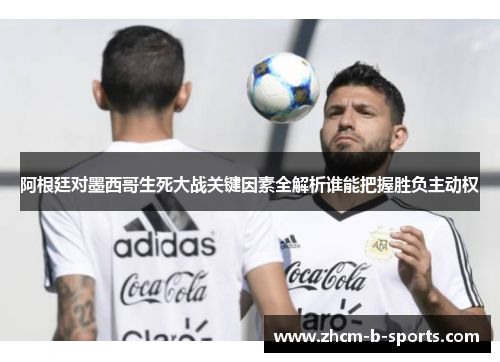 阿根廷对墨西哥生死大战关键因素全解析谁能把握胜负主动权