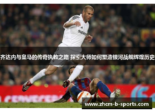 齐达内与皇马的传奇执教之路 探索大师如何塑造银河战舰辉煌历史
