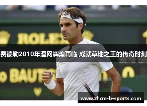 费德勒2010年温网辉煌再临 成就草地之王的传奇时刻