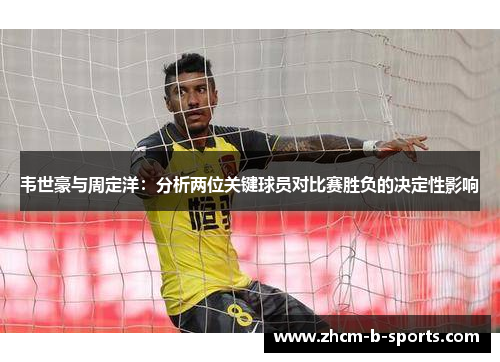 韦世豪与周定洋:分析两位关键球员对比赛胜负的决定性影响 韦世豪与周定洋:分析两位关键球员对比赛胜负的决定性影响