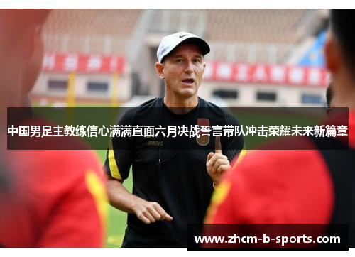 中国男足主教练信心满满直面六月决战誓言带队冲击荣耀未来新篇章 中国男足主教练信心满满直面六月决战誓言带队冲击荣耀未来新篇章